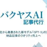 【バクヤスAI 記事代行】OpenAI社から発表された新モデル「GPT-5」の実装で、納品記事のクオリティ向上へ