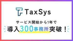 税理士向けAI・業務基盤「TaxSys」、サービス開始1年で導入300事務所を突破